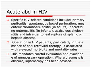 Acute abd in HIV
o Specific HIV-related conditions include: primary
peritonitis, spontaneous bowel perforation, mes
enteric thrombosis, colitis (in adults), necrotizi
ng enterocolitis (in infants), acalculous cholecy
stitis and intra-peritoneal rupture of splenic or
hepatic abscess.
o Operation in HIV patients, particularly in the a
bsence of anti-retroviral therapy, is associated
with elevated morbidity and mortality rates.
o This mandates careful evaluation and avoidanc
e of unnecessary operation. Where diagnosis is
obscure, laparoscopy has been advised.
 