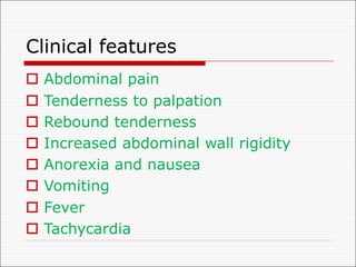 Clinical features
o Abdominal pain
o Tenderness to palpation
o Rebound tenderness
o Increased abdominal wall rigidity
o Anorexia and nausea
o Vomiting
o Fever
o Tachycardia
 