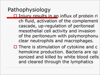 Pathophysiology
o Injury results in an influx of protein ri
ch fluid, activation of the complement
cascade, up-regulation of peritoneal
mesothelial cell activity and invasion
of the peritoneum with polymorphonu
clear neutrophils and macrophages.
o There is stimulation of cytokine and c
hemokine production. Bacteria are op
sonized and killed by white blood cells
and cleared through the lymphatics
 