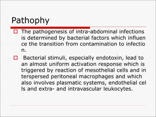 Pathophy
o The pathogenesis of intra-abdominal infections
is determined by bacterial factors which influen
ce the transition from contamination to infectio
n.
o Bacterial stimuli, especially endotoxin, lead to
an almost uniform activation response which is
triggered by reaction of mesothelial cells and in
terspersed peritoneal macrophages and which
also involves plasmatic systems, endothelial cel
ls and extra- and intravascular leukocytes.
 