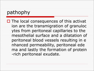 pathophy
o The local consequences of this activat
ion are the transmigration of granuloc
ytes from peritoneal capillaries to the
mesothelial surface and a dilatation of
peritoneal blood vessels resulting in e
nhanced permeability, peritoneal ede
ma and lastly the formation of protein
-rich peritoneal exudate.
 