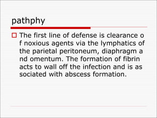 pathphy
o The first line of defense is clearance o
f noxious agents via the lymphatics of
the parietal peritoneum, diaphragm a
nd omentum. The formation of fibrin
acts to wall off the infection and is as
sociated with abscess formation.
 