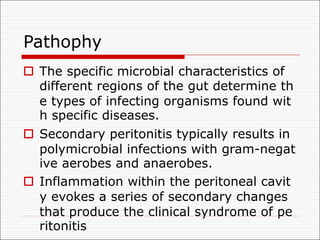 Pathophy
o The specific microbial characteristics of
different regions of the gut determine th
e types of infecting organisms found wit
h specific diseases.
o Secondary peritonitis typically results in
polymicrobial infections with gram-negat
ive aerobes and anaerobes.
o Inflammation within the peritoneal cavit
y evokes a series of secondary changes
that produce the clinical syndrome of pe
ritonitis
 