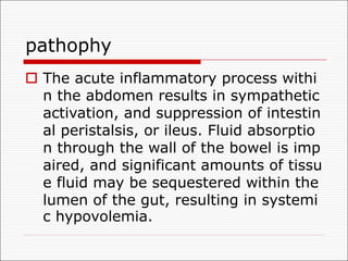 pathophy
o The acute inflammatory process withi
n the abdomen results in sympathetic
activation, and suppression of intestin
al peristalsis, or ileus. Fluid absorptio
n through the wall of the bowel is imp
aired, and significant amounts of tissu
e fluid may be sequestered within the
lumen of the gut, resulting in systemi
c hypovolemia.
 