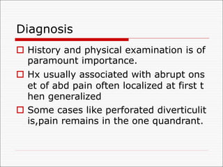 Diagnosis
o History and physical examination is of
paramount importance.
o Hx usually associated with abrupt ons
et of abd pain often localized at first t
hen generalized
o Some cases like perforated diverticulit
is,pain remains in the one quandrant.
 