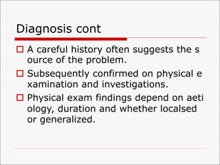 Diagnosis cont
o A careful history often suggests the s
ource of the problem.
o Subsequently confirmed on physical e
xamination and investigations.
o Physical exam findings depend on aeti
ology, duration and whether localsed
or generalized.
 