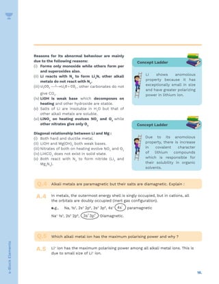 16.
s-Block
Elements
Reasons for its abnormal behaviour are mainly
due to the following reasons:
(i) Forms only monoxide while others form per
and superoxides also.
(ii) Li reacts with N2
to form Li3
N, other alkali
metals do not react with N2
.
(iii) 2 3 2 2
Li CO Li O CO
∆

→ + , other carbonates do not
give CO2
.
(iv) LiOH is weak base which decomposes on
heating and other hydroxide are stable.
(v) Salts of Li are insoluble in H2
O but that of
other alkali metals are soluble.
(vi) LiNO3
on heating evolves NO2
and O2
while
other nitrates give only O2
Diagonal relationship between Li and Mg :
(i) Both hard and ductile metal.
(ii) LiOH and Mg(OH)2
both weak bases.
(iii) Nitrates of both on heating evolve NO2
and O2
(iv) LiHCO3
does not exist in solid state.
(v) Both react with N2
to form nitride (Li3
and
Mg3
N2
).
Alkali metals are paramagnetic but their salts are diamagnetic. Explain :
Which alkali metal ion has the maximum polarising power and why ?
In metals, the outermost energy shell is singly occupied, but in cations, all
the orbitals are doubly occupied (inert gas configuration).
e.g., Na, 1s2
, 2s2
2p6
, 3s2
3p6
, 4s1
paramagnetic
Na+
1s2
, 2s2
2p6
, Diamagnetic.
Li+
ion has the maximum polarising power among all alkali metal ions. This is
due to small size of Li+
ion.
Q.4
Q.5
A.4
A.5
Concept Ladder
Li shows anomolous
property because it has
exceptionally small in size
and have greater polarizing
power in lithium ion.
Concept Ladder
Due to its anomolous
property, there is increase
in covalent character
of lithium compounds
which is responsible for
their solubility in organic
solvents.
 
