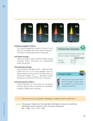 20.
s-Block
Elements
(10)Electronegative Values :
The electronegativity values of group 2 are
low but are higher than the values of group 1.
The value of decreases down the group.
(11)Lattice Energy :
Lattice energy of salts of alkali metals having
common anion decreases on descending
down the group.
(12) Hydration Energy :
The hydration energies of the alkaline earth
metal ions are 4 or 5 time greater than for
alkali metal ions due to their smaller size and
increased charge. DHhydration
decreases down
the group as the size of the ions increases.
(13) Photoelectric Effect :
These elements do not show this property
as their atomic size is small hence ionisation
energy is higher than IA group.
Previous Year’s Questions
Which of the following compounds
has the lowest melting point
[AIPMT-2011]
(1) CaF2
(2) CaCl2
(3) CaBr2
(4) CaI2
Write the trend in hydration enthalpies of alkaline earth metal ions?
Like group 1 metal ions, the hydration enthalpies of group 2 metal ions
decreases with increase in ionic size down the group.
Be2+
 Mg2+
 Ca2+
 Sr2+
 Ba2+
Q.10
A.10
Concept Ladder
M.P. and B.P. are more than
that of alkali metals due
to smaller size and closed
packed structure.
 