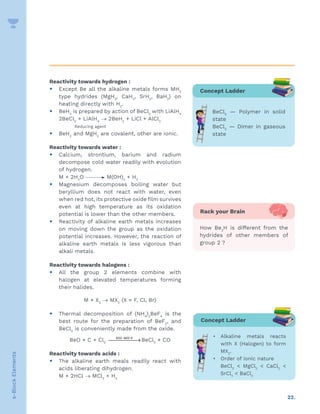 22.
s-Block
Elements
Reactivity towards hydrogen :
y Except Be all the alkaline metals forms MH2
type hydrides (MgH2
, CaH2
, SrH2
, BaH2
) on
heating directly with H2
.
y BeH2
is prepared by action of BeCl2
with LiAlH4
2BeCl2
+ LiAlH4
→ 2BeH2
+ LiCl + AlCl3
Reducing agent
y BeH2
and MgH2
are covalent, other are ionic.
Reactivity towards water :
y Calcium, strontium, barium and radium
decompose cold water readily with evolution
of hydrogen.
M + 2H2
O M(OH)2
+ H2
y Magnesium decomposes boiling water but
beryllium does not react with water, even
when red hot, its protective oxide film survives
even at high temperature as its oxidation
potential is lower than the other members.
y Reactivity of alkaline earth metals increases
on moving down the group as the oxidation
potential increases. However, the reaction of
alkaline earth metals is less vigorous than
alkali metals.
Reactivity towards halogens :
y All the group 2 elements combine with
halogen at elevated temperatures forming
their halides.
M + X2
→ MX2
(X = F, Cl, Br)
y Thermal decomposition of (NH4
)2
BeF4
is the
best route for the preparation of BeF2
, and
BeCl2
is conveniently made from the oxide.
BeO + C + Cl2
−

→
600 800 K
BeCl2
+ CO
Reactivity towards acids :
y The alkaline earth meals readily react with
acids liberating dihydrogen.
M + 2HCl → MCl2
+ H2
Concept Ladder
BeCl2
— Polymer in solid
state
BeCl2
— Dimer in gaseous
state
Concept Ladder
• Alkaline metals reacts
with X (Halogen) to form
MX2
.
• Order of ionic nature
BeCl2
 MgCl2
 CaCl2

SrCl2
 BaCl2
Rack your Brain
How Be2
H is different from the
hydrides of other members of
group 2 ?
 