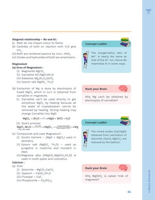 23.
s-Block
Elements
Diagonal relationship – Be and Al :
(i) Both do not impart colour to flame.
(ii) Carbides of both on reaction with H2
O give
CH4
.
(iii) Both are rendered passive by conc. HNO3
.
(iv) Oxides and hydroxides of both are amphoteric.
Magnesium
(a) Ores of Magnesium :
		 (i) Magnesite MgCO3
		 (ii) Carnallite KCl.MgCl.6H2
O
		 (iii) Asbestos Mg3
(Si2
O5
)(OH)4
		 (iv) Epsom salt MgSO4
. 7H2
O
(b) Extraction of Mg is done by electrolysis of
fused MgCl2
which in turn is obtained from
carnallite or magnesite.
(i) Carnallite can’t be used directly to get
anhydrous MgCl2
by heating because all
the water of crystallisation cannot be
removed by heating. Strong heating may
change Carrallite into MgO.
∆
+ 
→ + +
2 2 2
MgCl 2H O MgO 2HCl H O
(ii) Dow’s process
°

→ 
→
dry HCl Fused with NaCl
2 2 2 Electrolysis 700 C
From sea water
MgCl .6H O MgCl Mg
(c) Compounds and uses Magnesium :
(i) Sorel’s Cement – (MgO + MgCl2
) used in
dentistry.
(ii) Epsom salt (MgSO4
. 7H2
O) – used as
purgative in medicine and mordant in
days.
(iii) Magnesia alba [3MgCO3
.Mg(OH)2
3H2
O] is
used in tooth paste and cosmetics.
Calcium :
(a) Ores
(i) Dolomite - MgCO3
.CaCO3
(ii) Gypsum – CaSO4
.2H2
O
		 (iii) Flusopar – CaF2
		 (iv) Phosphorite – Ca3
(PO4
)2
Rack your Brain
Why Mg can’t be obtained by
electrolysis of carnallite?
Rack your Brain
Why Mg(OH)2
is called ‘milk of
magnesia’?
Concept Ladder
The charge/radius ratio of
Be2+
is nearly the same as
that of the Al3+
ion. Hence Be
resembles Al in some ways.
Concept Ladder
The mixed oxides (CaO.MgO)
obtained from calcination of
dolomite (CaCO3
.MgCO3
) are
reduced by ferrosilicon.
 