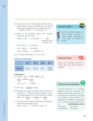26.
s-Block
Elements
(iii) Na2
O2
reacts with CO2, giving Na2
CO3
and O2
and hence its use for purifying air in a confined
space e.g.ill-ventilated room, submarine, etc.
2Na2
O2
+ 2CO2
2Na2
CO3
+ O2
(iv) Na2
O2
is an oxidising agent and oxidises
charcoal, CO, NH3
, SO2
.
		 3Na2
O2
+ 2C 2Na2
CO3
+  2Na
[Deposition of
metallic Na]
		 CO + Na2
O2
Na2
CO3
		 SO2
+ Na2
O2
Na2
SO4
		 2NH3
+ 3Na2
O2
6NaOH + N2
(v) It contains peroxide ion [—O—O—]–2
Oxides of Potasssium :
K2
O K2
O2
K2
O3
KO2
Colours White White Red
Bright
yellow
Preparation :
(i) 2KNO3
+ 10 K → +
Heating
2 2
6K O N
		 →
Heating
2 2
(White) (Yellow)
K O K O
		 K2
O + H2
O 2KOH
(ii) °
+ 

→
Controlled
2 2 2
Air at 300 C
2K O K O
(iii) Passage of oxygen through a blue solution of
potassium in liquid ammonia yields oxides,
KO2
(deep yellow), K2
O3
(red) and K2
O2
(white)
		 
→ 
→ 
→
2
O
3 2 2 2 3 2
White Yellow
Red
NH K O K O KO
y KO2
reacts with water and produces hydrogen
peroxide and oxygen both.
		 2KO2
+ 2H2
O 2KOH + H2
O2
+ O2
Previous Year’s Questions
A solid compound ‘X’ on heating
gives CO2
gas and a residue. The
residue mixed with water forms ‘Y’.
On passing an excess ofCO2
through
‘Y’ in water, a clear solution, ‘Z’ is
obtained. On boiling ‘Z’, compound
‘X; is reformed. The compound ‘X’
is : [AIPMT(Mains)-2010]
(1) Na2
CO3
(2) K2
CO3
(3) Ca(HCO3
)2
(4) CaCO3
Concept Ladder
K2
O is an unstable substance
which easily oxidized to
other oxides, peroxides or
acid oxide of potassium
(KHO).
Rack your Brain
Name the industrial products in
which you can find potassium
oxides?
 