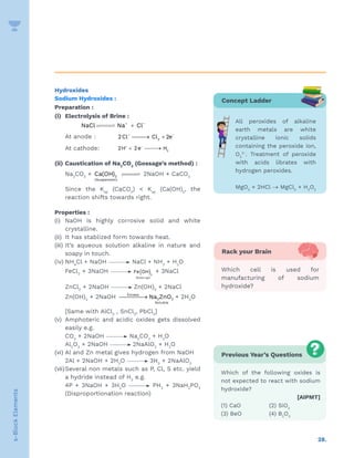 28.
s-Block
Elements
Hydroxides
Sodium Hydroxides :
Preparation :
(i) Electrolysis of Brine :
					 +
+ –
NaCl Na Cl



		 At anode :		 –
2
2Cl Cl 2e−

→ +
		 At cathode: –
2
2H 2e H
+
+ 
→
(ii) Caustication of Na2
CO3
(Gossage’s method) :
		 Na2
CO3
+ 2
(Suspension)
Ca(OH) 

 2NaOH + CaCO3
		 Since the Ksp
(CaCO3
)  Ksp
(Ca(OH)2
, the
reaction shifts towards right.
Properties :
(i) NaOH is highly corrosive solid and white
crystalline.
(ii) It has stablized form towards heat.
(iii) It’s aqueous solution alkaline in nature and
soapy in touch.
(iv) NH4
Cl + NaOH NaCl + NH3
­+ H2
O
		 FeCl3
+ 3NaOH ( )3
Brown ppt
Fe OH + 3NaCl
		 ZnCl2
+ 2NaOH Zn(OH)2
+ 2NaCl
		 Zn(OH)2
+ 2NaOH 
→
Excess
2 2
Soluble
Na ZnO + 2H2
O
		 [Same with AlCl3
, SnCl2
, PbCl2
]
(v) Amphoteric and acidic oxides gets dissolved
easily e.g.
		 CO2
+ 2NaOH Na2
CO3
+ H2
O
		 Al2
O3
+ 2NaOH 2NaAlO2
+ H2
O
(vi) Al and Zn metal gives hydrogen from NaOH
		 2Al + 2NaOH + 2H2
O 3H2
+ 2NaAlO2
(vii)Several non metals such as P, Cl, S etc. yield
a hydride instead of H2
e.g.
		 4P + 3NaOH + 3H2
O PH3
+ 3NaH2
PO2
(Disproportionation reaction)
Concept Ladder
All peroxides of alkaline
earth metals are white
crystalline ionic solids
containing the peroxide ion,
O2
2–
. Treatment of peroxide
with acids librates with
hydrogen peroxides.
MgO2
+ 2HCl → MgCl2
+ H2
O2
Rack your Brain
Which cell is used for
manufacturing of sodium
hydroxide?
Previous Year’s Questions
Which of the following oxides is
not expected to react with sodium
hydroxide?
 [AIPMT]
(1) CaO (2) SiO2
(3) BeO (4) B2
O3
 