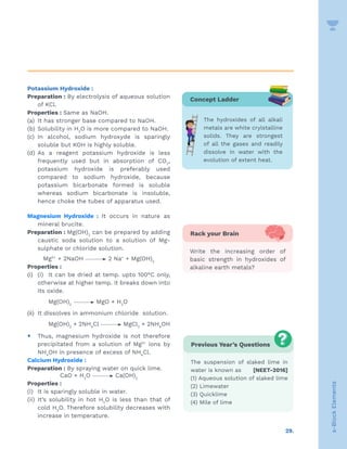 29.
s-Block
Elements
Potassium Hydroxide :
Preparation : By electrolysis of aqueous solution
of KCl.
Properties : Same as NaOH.
(a) It has stronger base compared to NaOH.
(b) Solubility in H2
O is more compared to NaOH.
(c) In alcohol, sodium hydroxyde is sparingly
soluble but KOH is highly soluble.
(d) As a reagent potassium hydroxide is less
frequently used but in absorption of CO2
,
potassium hydroxide is preferably used
compared to sodium hydroxide, because
potassium bicarbonate formed is soluble
whereas sodium bicarbonate is insoluble,
hence choke the tubes of apparatus used.
Magnesium Hydroxide : It occurs in nature as
mineral brucite.
Preparation : Mg(OH)2
can be prepared by adding
caustic soda solution to a solution of Mg-
sulphate or chloride solution.
Mg2+
+ 2NaOH 2 Na+
+ Mg(OH)2
Properties :
(i) (i) It can be dried at temp. upto 100°C only,
otherwise at higher temp. it breaks down into
its oxide.
			 Mg(OH)2
MgO + H2
O
(ii) It dissolves in ammonium chloride solution.
			 Mg(OH)2
+ 2NH4
Cl MgCl2
+ 2NH4
OH
y Thus, magnesium hydroxide is not therefore
precipitated from a solution of Mg2+
ions by
NH4
OH in presence of excess of NH4
Cl.
Calcium Hydroxide :
Preparation : By spraying water on quick lime.
CaO + H2
O Ca(OH)2
Properties :
(i) It is sparingly soluble in water.
(ii) It’s solubility in hot H2
O is less than that of
cold H2
O. Therefore solubility decreases with
increase in temperature.
Previous Year’s Questions
The suspension of slaked lime in
water is known as [NEET-2016]
(1) Aqueous solution of slaked lime
(2) Limewater
(3) Quicklime
(4) Mile of lime
Concept Ladder
The hydroxides of all alkali
metals are white crylstalline
solids. They are strongest
of all the gases and readily
dissolve in water with the
evolution of extent heat.
Rack your Brain
Write the increasing order of
basic strength in hydroxides of
alkaline earth metals?
 