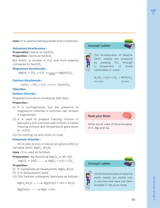 33.
s-Block
Elements
Uses : It is used as baking powder and in medicine.
Potassium bicarbonates :
Preparation : Same as NaHCO3
Properties : Same as NaHCO3
But KHCO3
is soluble in H2
O and more alkaline
compared to NaHCO3
.
Magnesium bicarbonate :
MgCO3
+ CO2
+ H2
O Boiling

 Mg(HCO3
)2
Calcium bicarbonate :
CaCO3
+ CO2
+ H2
O 

 Ca(HCO3
)2
Chlorides
Sodium Chloride :
Prepared from brine containing 25% NaCl.
Properties :
(i) It is nonhygroscpic but the presence of
magnesium chloride in common salt renders
it hygroscopic.
(ii) It is used to prepare freezing mixture in
laboratory (Ice-common salt mixture is called
freezing mixture and temperature goes down
to –23°C).
(iii) For melting ice and snow on road.
Potassium Chloride :
KCl is also occurs in nature as sylvyne (KCl) or
carnalite (2KCl, MgCl2
, 6H2
O)
Uses : It is used as fertiliser.
Preparation : By dissolving MgCO3
in dil. HCl.
MgCO3
+ 2HCl MgCl2
+ H2
O + CO2
Properties :
(i) It crystallises as hexahydrate, MgCl2
.6H2
O.
(ii) It is deliquescent solid.
(iii) This hydrate undergoes hydrolysis as follows.
MgCl2
.6H2
O Mg(OH)Cl + HCl + 5H2
O
Mg(OH)Cl MgO + HCl
Concept Ladder
The bicarbonates of alkaline
earth metals are prepared
by passing CO2
through
a suspension of metal
carbonates in water.
M2
CO3
+ H2
O + CO2
→ M(HCO3
)2
(insoluble) 		 (soluble)
Rack your Brain
Write some uses of bicarbonates
of K, Mg and Ca.
Concept Ladder
Allthe bicarbonates of alkaline
earth metals are stable only
in solution and have not been
isolated in the pure state.
 