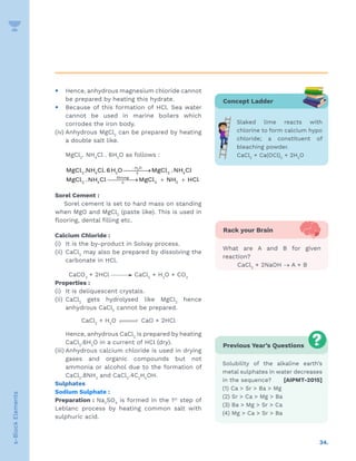 34.
s-Block
Elements
y Hence, anhydrous magnesium chloride cannot
be prepared by heating this hydrate.
y Because of this formation of HCl. Sea water
cannot be used in marine boilers which
corrodes the iron body.
(iv) Anhydrous MgCl2
can be prepared by heating
a double salt like.
MgCl2
. NH4
Cl . 6H2
O as follows :
2
H O
2 4 2 2 4
Strong
2 4 2 3
MgCl .NH Cl.6H O MgCl .NH Cl
MgCl .NH Cl MgCl NH HCl
−
∆
∆

→

→ + +
Sorel Cement :
Sorel cement is set to hard mass on standing
when MgO and MgCl2
(paste like). This is used in
flooring, dental filling etc.
Calcium Chloride :
(i) It is the by-product in Solvay process.
(ii) CaCl2
may also be prepared by dissolving the
carbonate in HCl.
CaCO3
+ 2HCl CaCl2
+ H2
O + CO2
Properties :
(i) It is deliquescent crystals.
(ii) CaCl2
gets hydrolysed like MgCl2
hence
anhydrous CaCl2
cannot be prepared.
CaCl2
+ H2
O 

 CaO + 2HCl
Hence, anhydrous CaCl2
is prepared by heating
CaCl2
.6H2
O in a current of HCl (dry).
(iii) Anhydrous calcium chloride is used in drying
gases and organic compounds but not
ammonia or alcohol due to the formation of
CaCl2
.8NH3
and CaCl2
.4C2
H5
OH.
Sulphates
Sodium Sulphate :
Preparation : Na2
SO4
is formed in the 1st
step of
Leblanc process by heating common salt with
sulphuric acid.
Previous Year’s Questions
Solubility of the alkaline earth’s
metal sulphates in water decreases
in the sequence? [AIPMT-2015]
(1) Ca  Sr  Ba  Mg
(2) Sr  Ca  Mg  Ba
(3) Ba  Mg  Sr  Ca
(4) Mg  Ca  Sr  Ba
Concept Ladder
Slaked lime reacts with
chlorine to form calcium hypo
chloride; a constituent of
bleaching powder.
CaCl2
+ Ca(OCl)2
+ 2H2
O
Rack your Brain
What are A and B for given
reaction?
CaCl2
+ 2NaOH → A + B
 