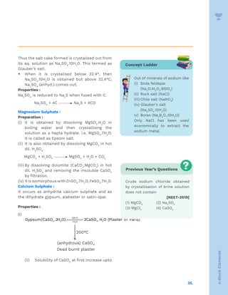 35.
s-Block
Elements
Thus the salt cake formed is crystalised out from
its aq. solution as Na2
SO4
.10H2
O. This termed as
Glauber’s salt.
y When it is crystalised below 32.4°, then
Na2
SO4
.10H2
O is obtained but above 32.4°C,
Na2
SO4
(anhyd.) comes out.
Properties :
Na2
SO4
is reduced to Na2
S when fused with C.
Na2
SO4
+ 4C Na2
S + 4CO
Magnesium Sulphate :
Preparation :
(i) It is obtained by dissolving MgSO4
.H2
O in
boiling water and then crystallising the
solution as a hepta hydrate. i.e. MgSO4
.7H2
O.
It is called as Epsom salt.
(ii) It is also obtained by dissolving MgCO3
in hot
dil. H2
SO4
.
MgCO3
+ H2
SO4
MgSO4
+ H2
O + CO2
(iii) By dissolving dolomite (CaCO3
.MgCO3
) in hot
dil. H2
SO4
and removing the insoluble CaSO4
by filtration.
(iv) ItisisomorphouswithZnSO4
.7H2
O,FeSO4
.7H2
O.
Calcium Sulphate :
It occurs as anhydrite calcium sulphate and as
the dihydrate gypsum, alabaster or satin-spar.
Properties :
(i)
°
+ 2
120 C
4 2 4 2
H O
Gypsum(CaSO .2H O) 2CaSO .H O (Plaster of Paris)




(ii) Solubility of CaSO4
at first increase upto
Concept Ladder
Out of minerals of sodium like
(i) Soda feldspar
(Na2
O.Al2
O3
.6SiO2
)
(ii) Rock salt (NaCl)
(iii) Chile salt (NaNO3
)
(iv) Glauber’s salt
(Na2
SO4
.10H2
O)
(v) Borax (Na2
B4
O7
.10H2
O)
Only NaCl has been used
economically to extract the
sodium metal.
Previous Year’s Questions
Crude sodium chloride obtained
by crystallisation of brine solution
does not contain
 [NEET-2019]
(1) MgCO4
(2) Na2
SO4
(3) MgCl2
(4) CaSO4
 