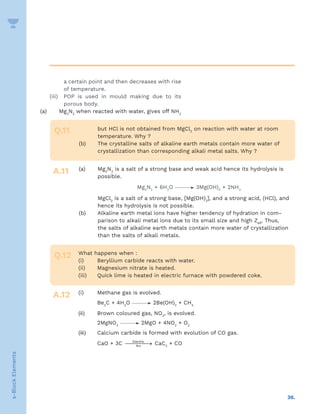 36.
s-Block
Elements
a certain point and then decreases with rise
of temperature.
(iii) POP is used in mould making due to its
porous body.
(a)	Mg3
N2
when reacted with water, gives off NH3
Q.11
A.11
but HCl is not obtained from MgCl2
on reaction with water at room
temperature. Why ?
(b)	
The crystalline salts of alkaline earth metals contain more water of
crystallization than corresponding alkali metal salts. Why ?
(a)	Mg3
N2
is a salt of a strong base and weak acid hence its hydrolysis is
possible.
Mg3
N2
+ 6H2
O 3Mg(OH)2
+ 2NH3
	MgCl2
is a salt of a strong base, [Mg(OH)2
], and a strong acid, (HCl), and
hence its hydrolysis is not possible.
(b)	
Alkaline earth metal ions have higher tendency of hydration in com-
parison to alkali metal ions due to its small size and high Zeff
. Thus,
the salts of alkaline earth metals contain more water of crystallization
than the salts of alkali metals.
Q.12
A.12
What happens when :
(i) Beryllium carbide reacts with water.
(ii) Magnesium nitrate is heated.
(iii) Quick lime is heated in electric furnace with powdered coke.
(i) Methane gas is evolved.
Be2
C + 4H2
O 2Be(OH)2
+ CH4
(ii) Brown coloured gas, NO2
, is evolved.
2MgNO3
2MgO + 4NO2
+ O2
(iii) Calcium carbide is formed with evolution of CO gas.
CaO + 3C 
→
Electric
Arc
CaC2
+ CO
 