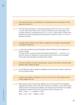 38.
s-Block
Elements
Why cannot sodium and potassium be prepared by the electrolysis of their
aqueous solutions ?
The electrode potential i.e. reduction potential of Na (–2.71 V) or K (–2.92)
is much lower than that of H2
O (–0.83 V), therefore, upon electrolysis, wa-
ter gets reduced in preference to Na+
or K+
ions. In other words, sodium and
potassium cannot be obtained by electrolytic reduction of Na+
or K+
ions in
aqueous solution.
Q.13
A.13
Amongst alkali metals, why is lithium regarded as strongest reducing agent
in aqueous solutions ?
Li+ has the smallest size among alkali metals therefore, it has highest hy-
dration energy.
In other words, it has the lowest electrode potential (E° = – 3.04 V), i.e., it
has the maximum tendency to lose electrons and hence is the strongest
(most apt) reducing agent amongst alkali metals.
Q.14
A.14
Why Be and Mg do not give characteristic colour to the flame whereas other
alkaline earth metals do give?
Be and Mg have high ionization enthalpies and hence their valence electrons
are not easily excited.
Q.15
A.15
Explain why halides of beryllium fume in moist air but other alkaline earth
metal halides do not?
BeCl2
being a salt of weak base, Be(OH)2
and a strong acid, HCl undergoes
hydrolysis by water to form HCl which fumes in air. BaCl2
, on the other hand,
being a salt of a strong base, Ba(OH)2
and strong acid, HCl does not undergo
hydrolysis by water to form HCl and hence does not fume in air.
BeCl2
+ 2H2
O 
→ Be(OH)2
+ 2HCl
BaCl2
+ H2
O 

→
× Ba(OH)2
+ 2HCl
Q.16
A.16
 