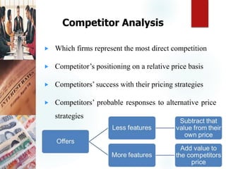 Competitor Analysis
 Which firms represent the most direct competition
 Competitor’s positioning on a relative price basis
 Competitors’ success with their pricing strategies
 Competitors’ probable responses to alternative price
strategies
 