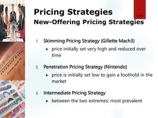 Pricing Strategies
New-Offering Pricing Strategies
1. Skimming Pricing Strategy (Gillette Mach3)
 price initially set very high and reduced over
time
2. Penetration Pricing Strategy (Nintendo)
 price is initially set low to gain a foothold in the
market
3. Intermediate Pricing Strategy
 between the two extremes; most prevalent
8-16
 
