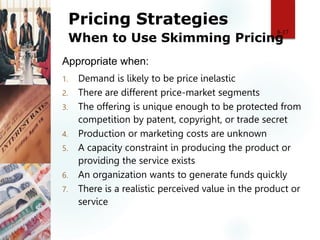 Pricing Strategies
When to Use Skimming Pricing
1. Demand is likely to be price inelastic
2. There are different price-market segments
3. The offering is unique enough to be protected from
competition by patent, copyright, or trade secret
4. Production or marketing costs are unknown
5. A capacity constraint in producing the product or
providing the service exists
6. An organization wants to generate funds quickly
7. There is a realistic perceived value in the product or
service
8-17
Appropriate when:
 