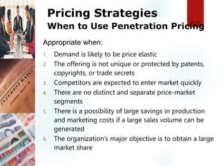 Pricing Strategies
When to Use Penetration Pricing
1. Demand is likely to be price elastic
2. The offering is not unique or protected by patents,
copyrights, or trade secrets
3. Competitors are expected to enter market quickly
4. There are no distinct and separate price-market
segments
5. There is a possibility of large savings in production
and marketing costs if a large sales volume can be
generated
6. The organization’s major objective is to obtain a large
market share
8-18
Appropriate when:
 