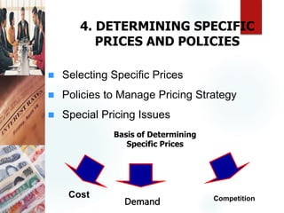 4. DETERMINING SPECIFIC
PRICES AND POLICIES
 Selecting Specific Prices
 Policies to Manage Pricing Strategy
 Special Pricing Issues
Cost
Demand Competition
Basis of Determining
Specific Prices
 
