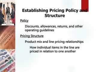 Establishing Pricing Policy and
Structure
Policy
Discounts, allowances, returns, and other
operating guidelines
Pricing Structure
Product mix and line pricing relationships
How individual items in the line are
priced in relation to one another
 