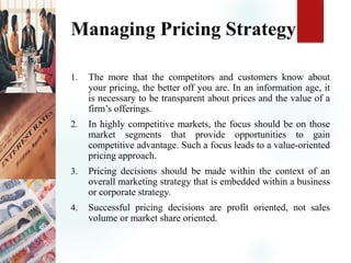 Managing Pricing Strategy
1. The more that the competitors and customers know about
your pricing, the better off you are. In an information age, it
is necessary to be transparent about prices and the value of a
firm’s offerings.
2. In highly competitive markets, the focus should be on those
market segments that provide opportunities to gain
competitive advantage. Such a focus leads to a value-oriented
pricing approach.
3. Pricing decisions should be made within the context of an
overall marketing strategy that is embedded within a business
or corporate strategy.
4. Successful pricing decisions are profit oriented, not sales
volume or market share oriented.
 