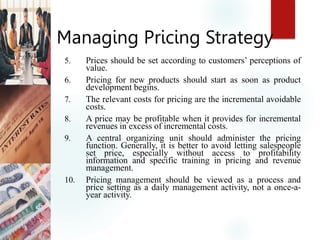Managing Pricing Strategy
5. Prices should be set according to customers’ perceptions of
value.
6. Pricing for new products should start as soon as product
development begins.
7. The relevant costs for pricing are the incremental avoidable
costs.
8. A price may be profitable when it provides for incremental
revenues in excess of incremental costs.
9. A central organizing unit should administer the pricing
function. Generally, it is better to avoid letting salespeople
set price, especially without access to profitability
information and specific training in pricing and revenue
management.
10. Pricing management should be viewed as a process and
price setting as a daily management activity, not a once-a-
year activity.
 