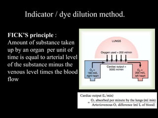 FICK’S principle :
Amount of substance taken
up by an organ per unit of
time is equal to arterial level
of the substance minus the
venous level times the blood
flow
Indicator / dye dilution method.
 