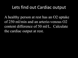 Lets find out Cardiac output
A healthy person at rest has an O2 uptake
of 250 ml/min and an arterio-venous O2
content difference of 50 ml/L. Calculate
the cardiac output at rest.
 