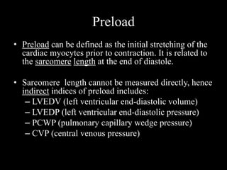 Preload
• Preload can be defined as the initial stretching of the
cardiac myocytes prior to contraction. It is related to
the sarcomere length at the end of diastole.
• Sarcomere length cannot be measured directly, hence
indirect indices of preload includes:
– LVEDV (left ventricular end-diastolic volume)
– LVEDP (left ventricular end-diastolic pressure)
– PCWP (pulmonary capillary wedge pressure)
– CVP (central venous pressure)
 