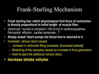 Frank-Starling Mechanism
• Frank starling law: within physiological limit force of contraction
is directly proportional to initial length of muscle fiber.
• Ventricular muscle is complaint -130 ml but in cardiomyopathies.
Pericardial effusion , cardiac tampnode…?
• Simply stated: Heart pumps the blood that is returned to it
• Increased venous return causes
– increase in ventricular filling increases [Increased preload]
– Stretching of the myocytes causes an increase in force generation,
– heart to eject the additional venous return
• increase stroke volume.
 