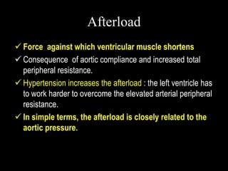 Afterload
 Force against which ventricular muscle shortens
 Consequence of aortic compliance and increased total
peripheral resistance.
 Hypertension increases the afterload : the left ventricle has
to work harder to overcome the elevated arterial peripheral
resistance.
 In simple terms, the afterload is closely related to the
aortic pressure.
 