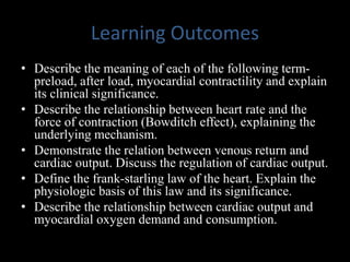 Learning Outcomes
• Describe the meaning of each of the following term-
preload, after load, myocardial contractility and explain
its clinical significance.
• Describe the relationship between heart rate and the
force of contraction (Bowditch effect), explaining the
underlying mechanism.
• Demonstrate the relation between venous return and
cardiac output. Discuss the regulation of cardiac output.
• Define the frank-starling law of the heart. Explain the
physiologic basis of this law and its significance.
• Describe the relationship between cardiac output and
myocardial oxygen demand and consumption.
 