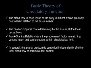 Basic Theory of
Circulatory Function
 The blood flow to each tissue of the body is almost always precisely
controlled in relation to the tissue needs
 The cardiac output is controlled mainly by the sum of all the local
tissue flows
 Frank-Starling Relationship is the predominant factor in matching
venous return and cardiac output with in physiological limit.
 In general, the arterial pressure is controlled independently of either
local blood flow or cardiac output control
 
