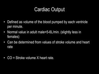 Cardiac Output
• Defined as volume of the blood pumped by each ventricle
per minute.
• Normal value in adult male=5-6L/min. (slightly less in
females)
• Can be determined from values of stroke volume and heart
rate
• CO = Stroke volume X heart rate.
 
