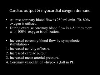 Cardiac output & myocardial oxygen demand
• At rest coronary blood flow is 250 ml /min. 70- 80%
oxygen is utilized.
• During exercise coronary blood flow is 4-5 times more
with 100% oxygen is utilization.
• Increased coronary blood flow by sympathetic
stimulation -
1. Increased activity of heart.
2. Increased cardiac output.
3. Increased mean arterial pressure.
4. Coronary vasodilation –hypoxia ,fall in PH
 