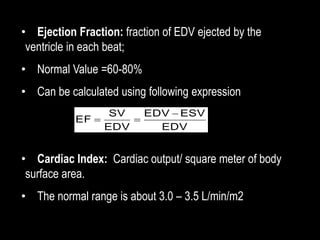 • Ejection Fraction: fraction of EDV ejected by the
ventricle in each beat;
• Normal Value =60-80%
• Can be calculated using following expression
• Cardiac Index: Cardiac output/ square meter of body
surface area.
• The normal range is about 3.0 – 3.5 L/min/m2
EDV
ESV
EDV
EDV
SV
EF



 