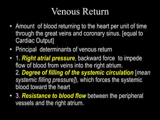 Venous Return
• Amount of blood returning to the heart per unit of time
through the great veins and coronary sinus. [equal to
Cardiac Output]
• Principal determinants of venous return
• 1. Right atrial pressure, backward force to impede
flow of blood from veins into the right atrium.
2. Degree of filling of the systemic circulation [mean
systemic filling pressure]), which forces the systemic
blood toward the heart
• 3. Resistance to blood flow between the peripheral
vessels and the right atrium.
 