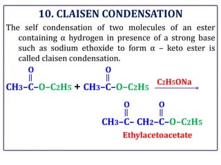 10. CLAISEN CONDENSATION
The self condensation of two molecules of an ester
containing α hydrogen in presence of a strong base
such as sodium ethoxide to form α – keto ester is
called claisen condensation.
CH3–C–O–C2H5
O
+ CH3–C–O–C2H5
O
C2H5ONa
CH3–C–
O
CH2–C–O–C2H5
O
Ethylacetoacetate
 