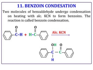 11. BENZOIN CONDESATION
Two molecules of benzaldehyde undergo condensation
on heating with alc. KCN to form benzoins. The
reaction is called benzoin condensation.
C–H
O
H–C
O
+
Alc. KCN
C
OH
H
C
O
 