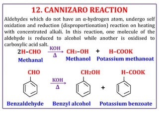 12. CANNIZARO REACTION
Aldehydes which do not have an α-hydrogen atom, undergo self
oxidation and reduction (disproportionation) reaction on heating
with concentrated alkali. In this reaction, one molecule of the
aldehyde is reduced to alcohol while another is oxidised to
carboxylic acid salt.
CH3–OH
2H–CHO
KOH
Δ
+ H–COOK
Benzaldehyde
CHO
KOH
Δ
Benzyl alcohol
CH2OH
Potassium benzoate
H–COOK
+
Methanal Methanol Potassium methanoat
 