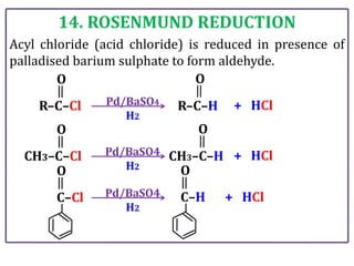 14. ROSENMUND REDUCTION
Acyl chloride (acid chloride) is reduced in presence of
palladised barium sulphate to form aldehyde.
R–C–H
R–C–Cl Pd/BaSO4
H2
+ HCl
O O
CH3–C–H
CH3–C–Cl Pd/BaSO4
H2
+ HCl
O O
C–Cl Pd/BaSO4
H2
+ HCl
O
C–H
O
 