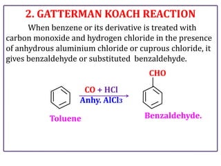 2. GATTERMAN KOACH REACTION
When benzene or its derivative is treated with
carbon monoxide and hydrogen chloride in the presence
of anhydrous aluminium chloride or cuprous chloride, it
gives benzaldehyde or substituted benzaldehyde.
CO + HCl
Anhy. AlCl3
Toluene Benzaldehyde.
CHO
 