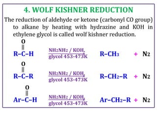 4. WOLF KISHNER REDUCTION
The reduction of aldehyde or ketone (carbonyl CO group)
to alkane by heating with hydrazine and KOH in
ethylene glycol is called wolf kishner reduction.
R–C–H
O
NH2NH2 / KOH,
glycol 453-473K R–CH3 + N2
R–C–R
O
NH2NH2 / KOH,
glycol 453-473K
R–CH2–R + N2
Ar–C–H
O
NH2NH2 / KOH,
glycol 453-473K
Ar–CH2–R + N2
 