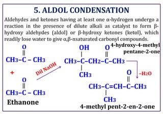 5. ALDOL CONDENSATION
Aldehydes and ketones having at least one α-hydrogen undergo a
reaction in the presence of dilute alkali as catalyst to form β-
hydroxy aldehydes (aldol) or β-hydroxy ketones (ketol), which
readily lose water to give α,β-nsaturated carbonyl compounds.
CH3–C – CH3
Ethanone
O
CH3–C–CH2–C–CH3
+ –H2O
CH3–C – CH3
O
OH
CH3
O
CH3–C=CH–C–CH3
CH3
O
4-hydroxy-4-methyl
pentane-2-one
4-methyl pent-2-en-2-one
 