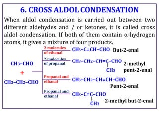 6. CROSS ALDOL CONDENSATION
When aldol condensation is carried out between two
different aldehydes and / or ketones, it is called cross
aldol condensation. If both of them contain α-hydrogen
atoms, it gives a mixture of four products.
CH3–CHO
CH3–CH2–CHO
+
CH3–C=CH–CHO
CH3–CH2–CH=C–CHO
CH3–C=C–CHO
CH3–CH2–CH=CH–CHO
CH3
CH3
2 molecules
of ethanal
2 molecules
of propanal
Propanal and
ethanal
Propanal and
ethanal
But-2-enal
2-methyl
pent-2-enal
Pent-2-enal
2-methyl but-2-enal
 