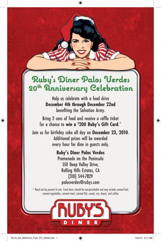 Ruby’s Diner Palos Verdes
              20th Anniversary Celebration
                              Help us celebrate with a food drive
                          December 4th through December 22nd
                                 beneﬁting the Salvation Army.
                        Bring 2 cans of food and receive a rafﬂe ticket
                      for a chance to win a $200 Ruby’s Gift Card.*
                 Join us for birthday cake all day on December 23, 2010.
                               Additional prizes will be awarded
                              every hour for dine in guests only.
                                 Ruby’s Diner Palos Verdes
                                  Promenade on the Peninsula
                                     550 Deep Valley Drive,
                                    Rolling Hills Estates, CA
                                         (310) 544-7829
                                    palosverdes@rubys.com
                  * Need not be present to win. Food items should be non-perishable and may include canned fruit,
                           canned vegetables, canned meat, canned ﬁsh, cereal, rice, beans, and coffee.




                      RUBY’S, RUBY’S DINER and the Ruby girl logo are registered service marks of Ruby’s Diner, Inc.

RU10_Q4_20thAnniv_Flyer_PV_25256.indd 1                                                                                12/3/10 9:17 AM
 